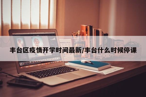 丰台区疫情开学时间最新/丰台什么时候停课