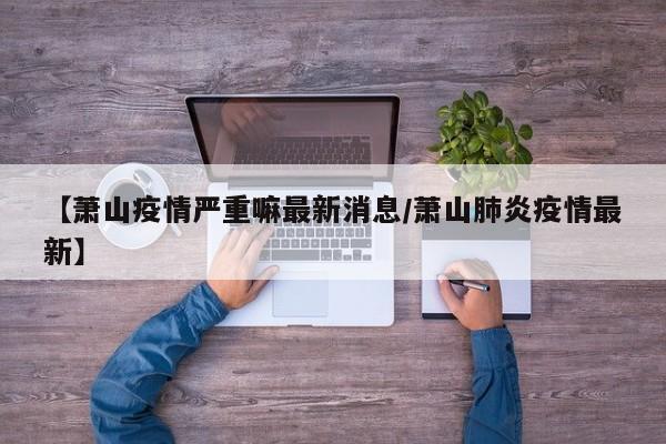 【萧山疫情严重嘛最新消息/萧山肺炎疫情最新】