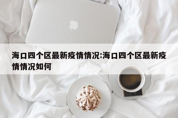 海口四个区最新疫情情况:海口四个区最新疫情情况如何