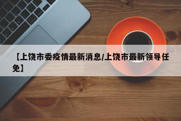 【上饶市委疫情最新消息/上饶市最新领导任免】