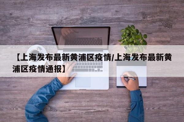 【上海发布最新黄浦区疫情/上海发布最新黄浦区疫情通报】