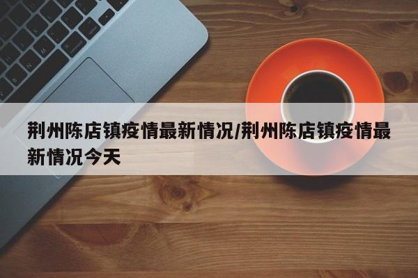 荆州陈店镇疫情最新情况/荆州陈店镇疫情最新情况今天