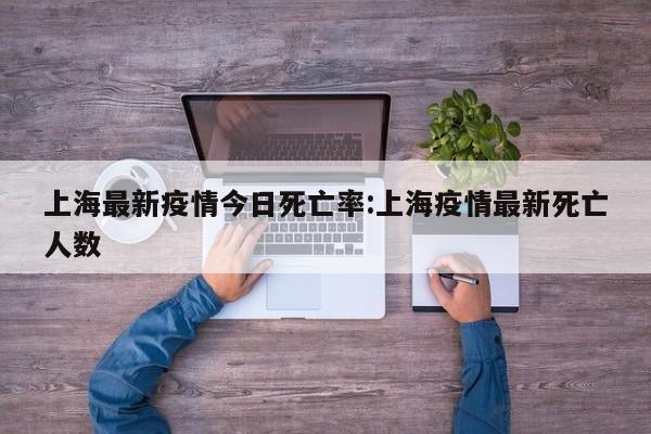 上海最新疫情今日死亡率:上海疫情最新死亡人数
