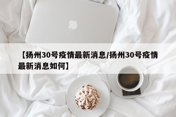 【扬州30号疫情最新消息/扬州30号疫情最新消息如何】