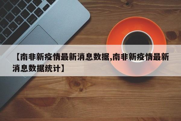【南非新疫情最新消息数据,南非新疫情最新消息数据统计】