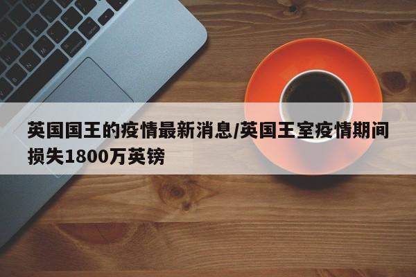 英国国王的疫情最新消息/英国王室疫情期间损失1800万英镑