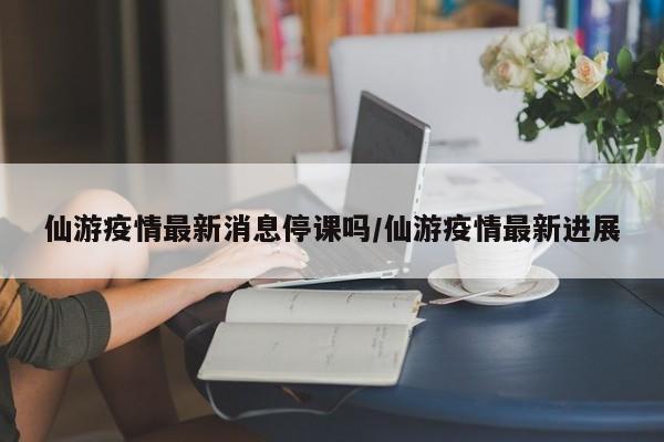 仙游疫情最新消息停课吗/仙游疫情最新进展