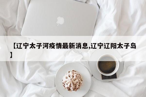 【辽宁太子河疫情最新消息,辽宁辽阳太子岛】