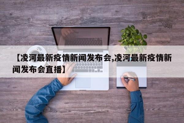 【凌河最新疫情新闻发布会,凌河最新疫情新闻发布会直播】