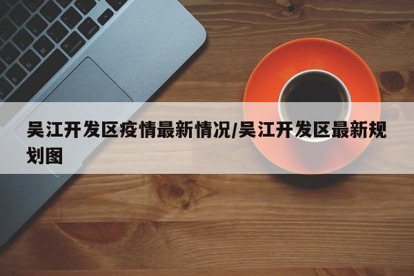 吴江开发区疫情最新情况/吴江开发区最新规划图