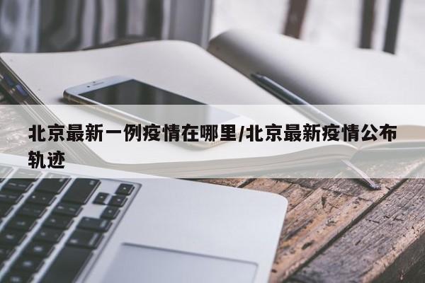 北京最新一例疫情在哪里/北京最新疫情公布轨迹