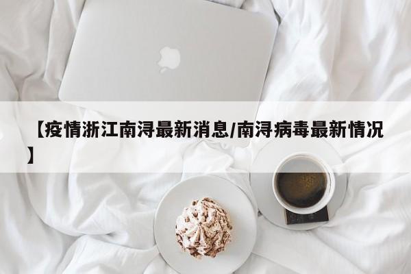 【疫情浙江南浔最新消息/南浔病毒最新情况】