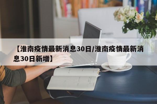 【淮南疫情最新消息30日/淮南疫情最新消息30日新增】