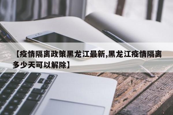 【疫情隔离政策黑龙江最新,黑龙江疫情隔离多少天可以解除】