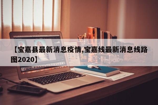 【宝嘉县最新消息疫情,宝嘉线最新消息线路图2020】