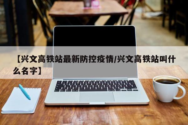 【兴文高铁站最新防控疫情/兴文高铁站叫什么名字】