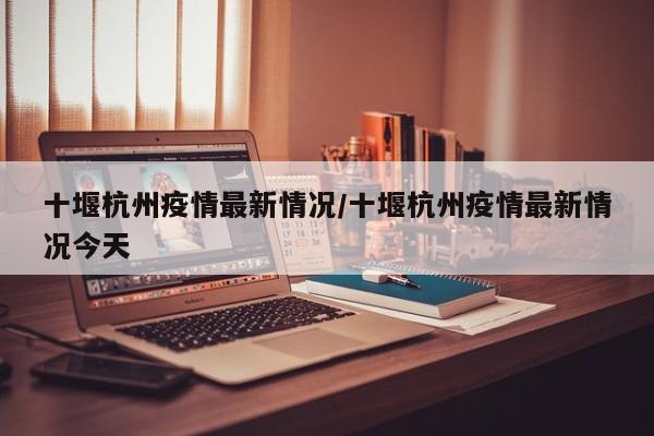 十堰杭州疫情最新情况/十堰杭州疫情最新情况今天