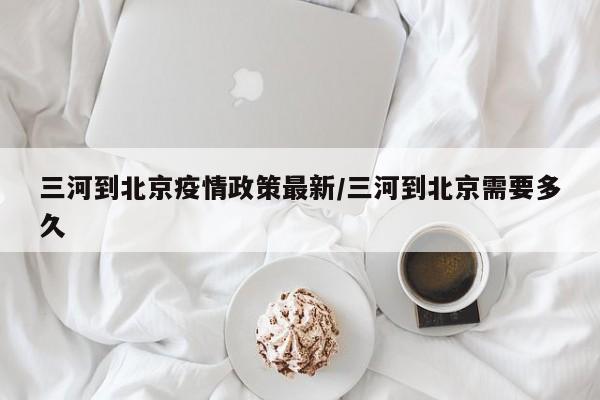 三河到北京疫情政策最新/三河到北京需要多久