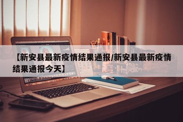 【新安县最新疫情结果通报/新安县最新疫情结果通报今天】