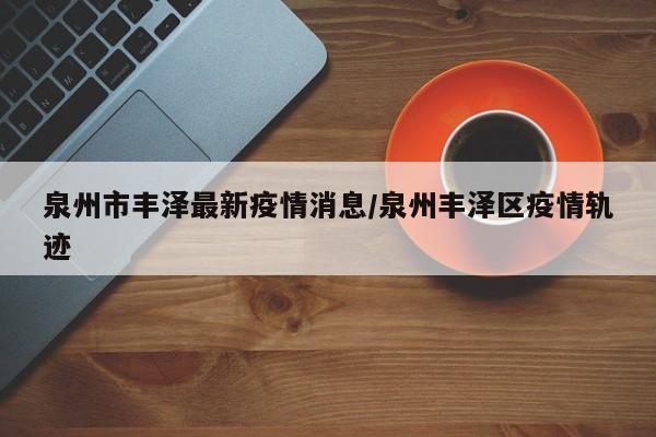 泉州市丰泽最新疫情消息/泉州丰泽区疫情轨迹