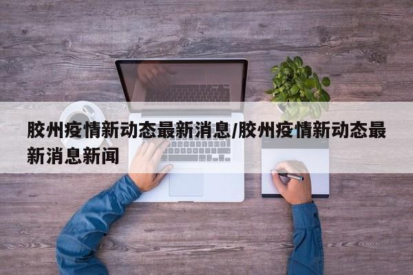 胶州疫情新动态最新消息/胶州疫情新动态最新消息新闻