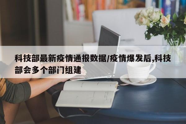 科技部最新疫情通报数据/疫情爆发后,科技部会多个部门组建