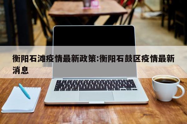 衡阳石滩疫情最新政策:衡阳石鼓区疫情最新消息