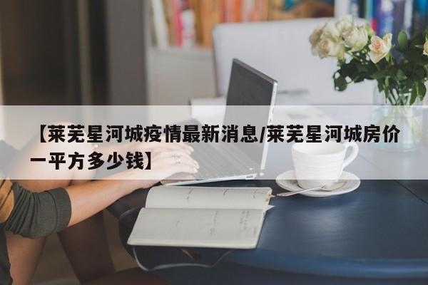 【莱芜星河城疫情最新消息/莱芜星河城房价一平方多少钱】