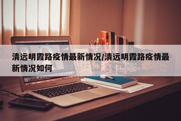 清远明霞路疫情最新情况/清远明霞路疫情最新情况如何