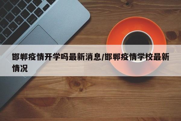 邯郸疫情开学吗最新消息/邯郸疫情学校最新情况