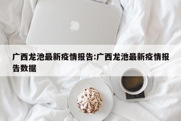 广西龙池最新疫情报告:广西龙池最新疫情报告数据