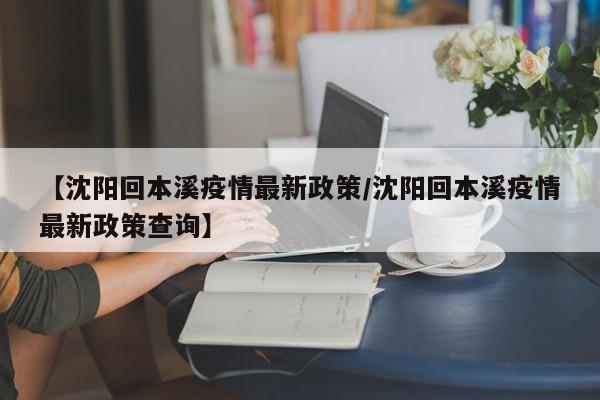 【沈阳回本溪疫情最新政策/沈阳回本溪疫情最新政策查询】