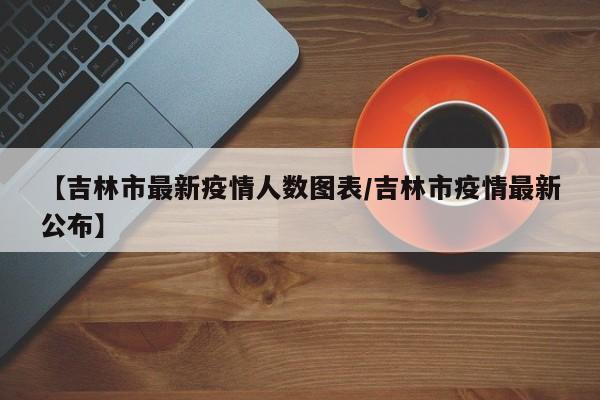 【吉林市最新疫情人数图表/吉林市疫情最新公布】