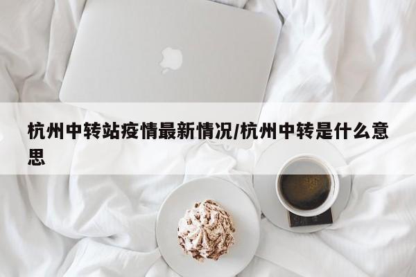 杭州中转站疫情最新情况/杭州中转是什么意思