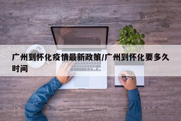 广州到怀化疫情最新政策/广州到怀化要多久时间