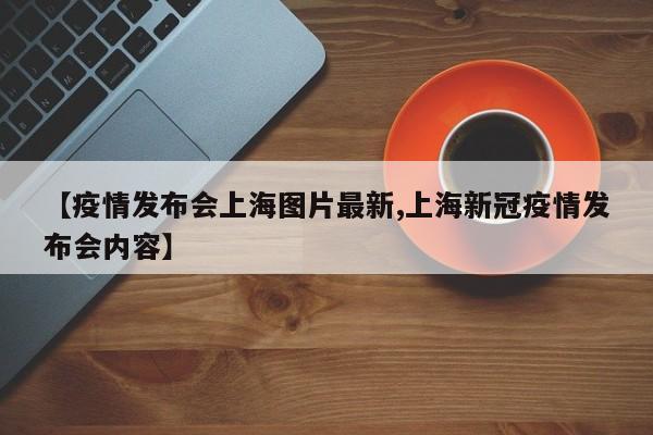 【疫情发布会上海图片最新,上海新冠疫情发布会内容】