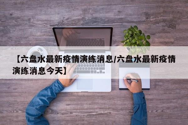【六盘水最新疫情演练消息/六盘水最新疫情演练消息今天】