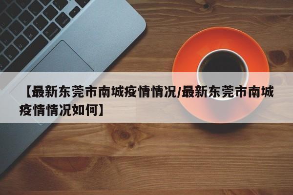 【最新东莞市南城疫情情况/最新东莞市南城疫情情况如何】
