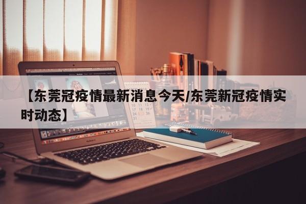 【东莞冠疫情最新消息今天/东莞新冠疫情实时动态】