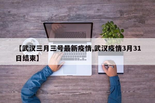 【武汉三月三号最新疫情,武汉疫情3月31日结束】