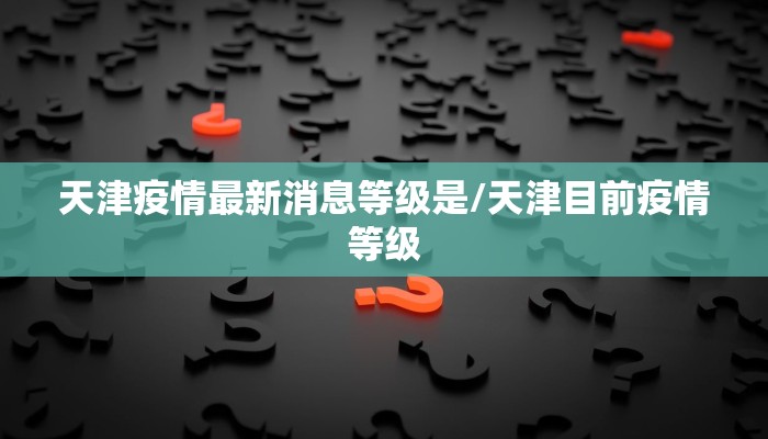 天津疫情最新消息等级是/天津目前疫情等级