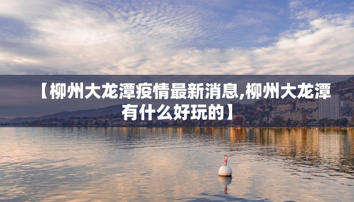 【柳州大龙潭疫情最新消息,柳州大龙潭有什么好玩的】
