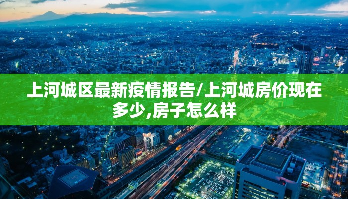 上河城区最新疫情报告/上河城房价现在多少,房子怎么样