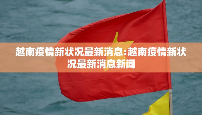 越南疫情新状况最新消息:越南疫情新状况最新消息新闻