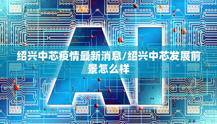 绍兴中芯疫情最新消息/绍兴中芯发展前景怎么样