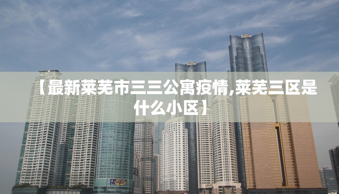 【最新莱芜市三三公寓疫情,莱芜三区是什么小区】