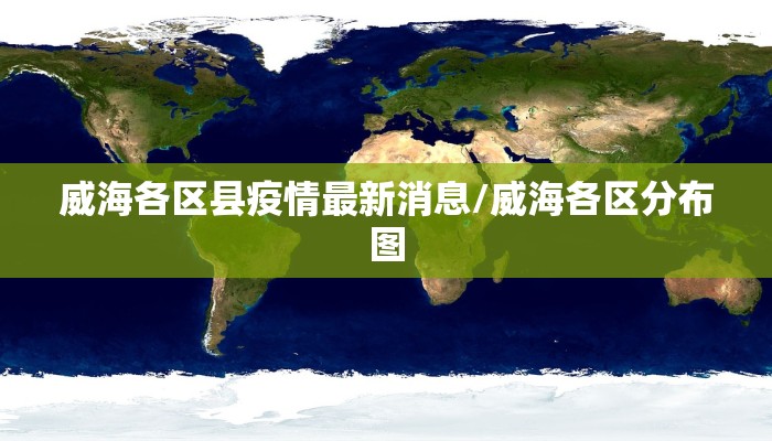 威海各区县疫情最新消息/威海各区分布图
