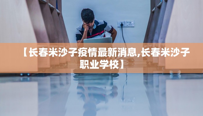 【长春米沙子疫情最新消息,长春米沙子职业学校】