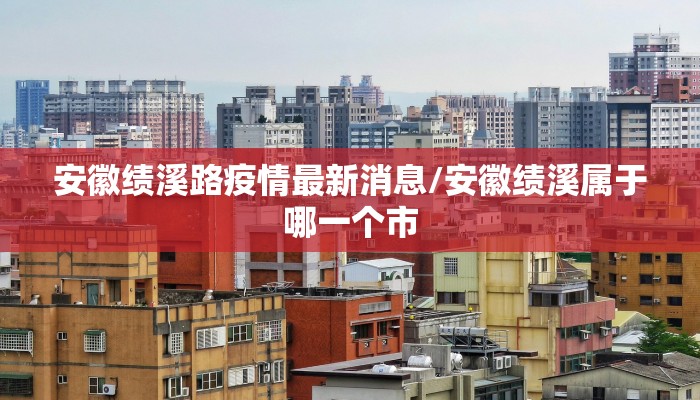 安徽绩溪路疫情最新消息/安徽绩溪属于哪一个市
