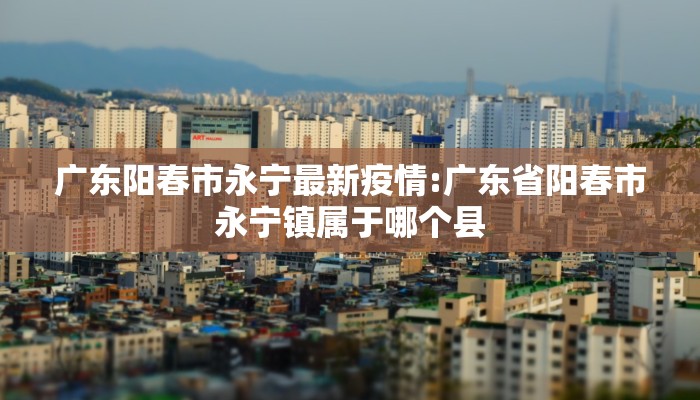 广东阳春市永宁最新疫情:广东省阳春市永宁镇属于哪个县